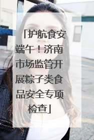 护航食安端午！济南市场监管开展粽子类食品安全专项检查
