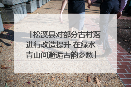松溪县对部分古村落进行改造提升 在绿水青山间邂逅古韵乡愁