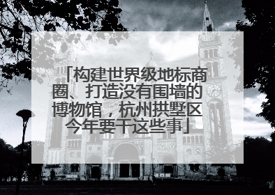 构建世界级地标商圈、打造没有围墙的博物馆，杭州拱墅区今年要干这些事
