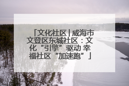 文化社区│威海市文登区东城社区：文化“引擎”驱动 幸福社区“加速跑”