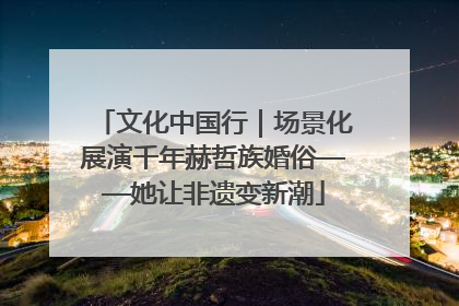 文化中国行｜场景化展演千年赫哲族婚俗——她让非遗变新潮