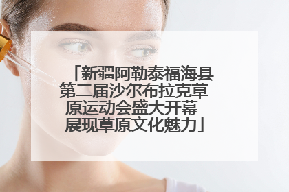 新疆阿勒泰福海县第二届沙尔布拉克草原运动会盛大开幕 展现草原文化魅力