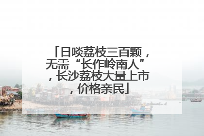 日啖荔枝三百颗，无需“长作岭南人”，长沙荔枝大量上市，价格亲民