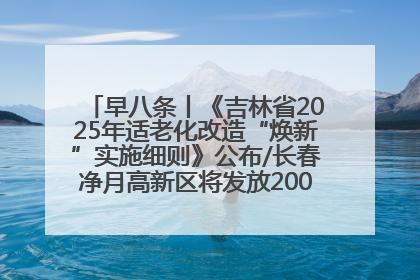 早八条丨《吉林省2025年适老化改造“焕新”实施细则》公布/长春净月高新区将发放200万元汽车消费券！