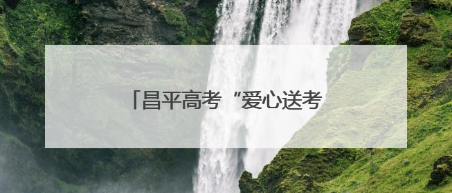昌平高考“爱心送考”已启动，预约电话