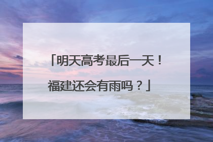 明天高考最后一天！福建还会有雨吗？