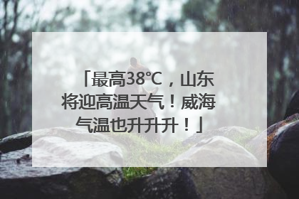 最高38℃，山东将迎高温天气！威海气温也升升升！