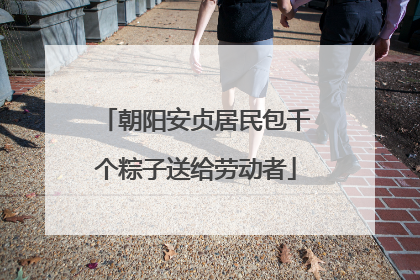 朝阳安贞居民包千个粽子送给劳动者
