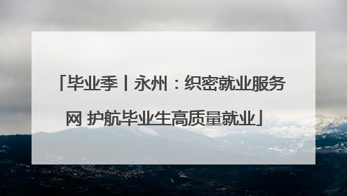 毕业季丨永州：织密就业服务网 护航毕业生高质量就业