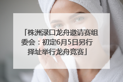 株洲渌口龙舟邀请赛组委会：初定6月5日另行择址举行龙舟竞赛
