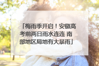梅雨季开启！安徽高考前两日雨水连连 南部地区局地有大暴雨