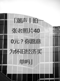 潮声丨拍一张老照片400元？你愿意为怀旧经济买单吗