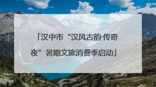 汉中市“汉风古韵·传奇夜”暑期文旅消费季启动