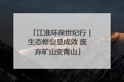 江淮环保世纪行｜生态修复显成效 废弃矿山变青山