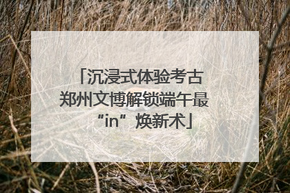 沉浸式体验考古 郑州文博解锁端午最“in”焕新术
