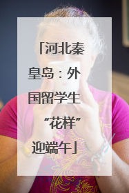 河北秦皇岛：外国留学生“花样”迎端午