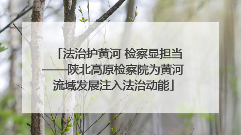 法治护黄河 检察显担当——陕北高原检察院为黄河流域发展注入法治动能