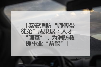 泰安消防“师傅带徒弟”成果展：人才“强基”，为消防救援事业“蓄能”