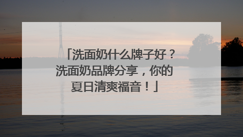 洗面奶什么牌子好？洗面奶品牌分享，你的夏日清爽福音！