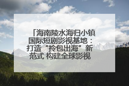 海南陵水海归小镇国际短剧影视基地：打造“拎包出海”新范式 构建全球影视产业“新热土”