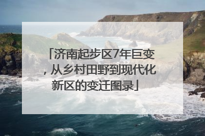 济南起步区7年巨变，从乡村田野到现代化新区的变迁图录