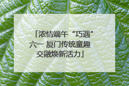 浓情端午“巧遇”六一 厦门传统童趣交融焕新活力