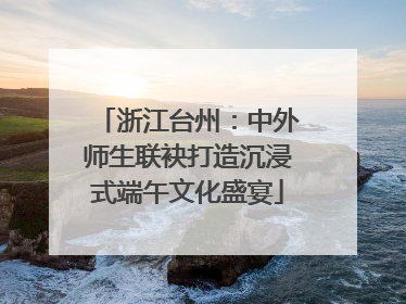浙江台州：中外师生联袂打造沉浸式端午文化盛宴
