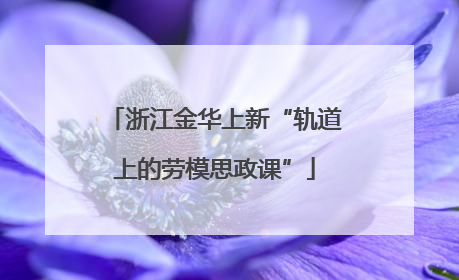 浙江金华上新“轨道上的劳模思政课”