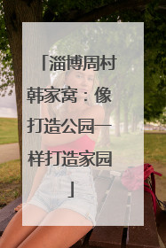 淄博周村韩家窝：像打造公园一样打造家园