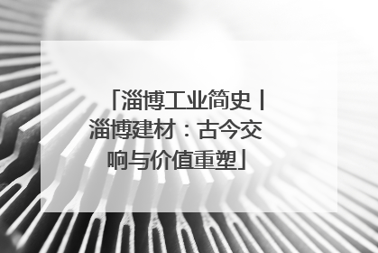 淄博工业简史丨淄博建材：古今交响与价值重塑