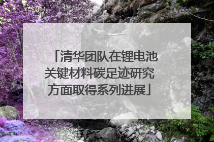 清华团队在锂电池关键材料碳足迹研究方面取得系列进展