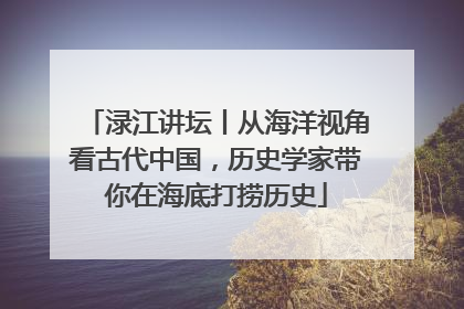 渌江讲坛丨从海洋视角看古代中国，历史学家带你在海底打捞历史
