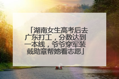 湖南女生高考后去广东打工，分数达到一本线，爷爷穿军装戴勋章帮她看志愿