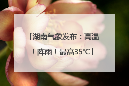 湖南气象发布：高温！阵雨！最高35℃