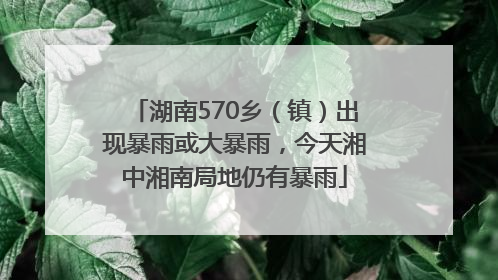 湖南570乡（镇）出现暴雨或大暴雨，今天湘中湘南局地仍有暴雨