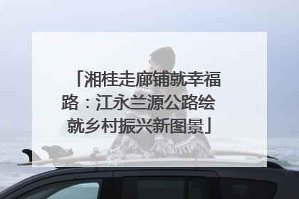 湘桂走廊铺就幸福路：江永兰源公路绘就乡村振兴新图景