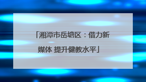 湘潭市岳塘区：借力新媒体 提升健教水平