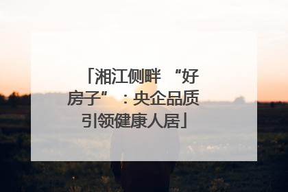 湘江侧畔 “好房子”：央企品质引领健康人居