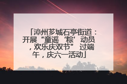 漳州芗城石亭街道：开展“童谣‘粽’动员，欢乐庆双节” 过端午，庆六一活动
