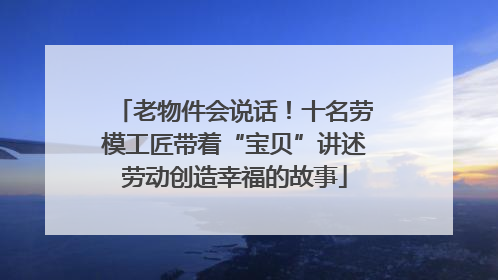 老物件会说话！十名劳模工匠带着“宝贝”讲述劳动创造幸福的故事