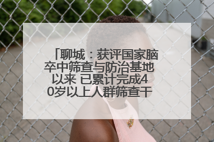 聊城：获评国家脑卒中筛查与防治基地以来 已累计完成40岁以上人群筛查干预40余万人次
