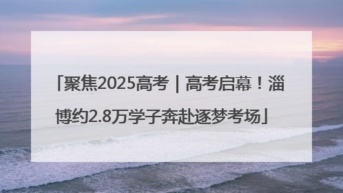 聚焦2025高考｜高考启幕！淄博约2.8万学子奔赴逐梦考场