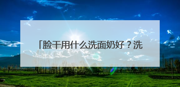 脸干用什么洗面奶好？洗面奶哪个牌子好，2025洗面奶值得买推荐！
