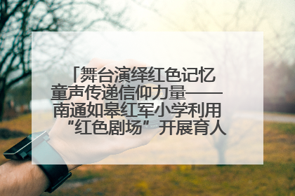 舞台演绎红色记忆 童声传递信仰力量——南通如皋红军小学利用“红色剧场”开展育人实践活动纪实
