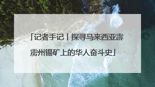 记者手记丨探寻马来西亚霹雳州锡矿上的华人奋斗史
