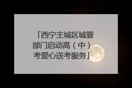 西宁主城区城管部门启动高（中）考爱心送考服务