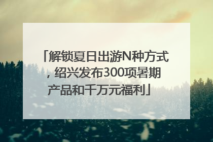 解锁夏日出游N种方式，绍兴发布300项暑期产品和千万元福利