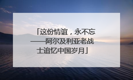 这份情谊，永不忘——阿尔及利亚老战士追忆中国岁月