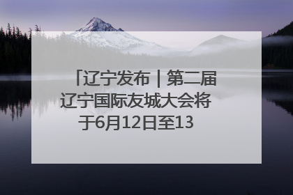 辽宁发布｜第二届辽宁国际友城大会将于6月12日至13日在沈阳举办