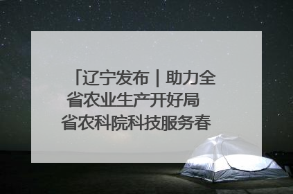 辽宁发布｜助力全省农业生产开好局 省农科院科技服务春耕备耕成效显著